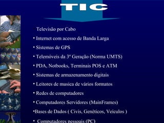 Televisão por Cabo Internet com acesso de Banda Larga Sistemas de GPS Telemóveis da 3º Geração (Norma UMTS) PDA, Notbooks, Terminais POS e ATM  Sistemas de armazenamento digitais  Leitores de musica de vários formatos Redes de computadores  Computadores Servidores (MainFrames) Bases de Dados ( Civis, Genéticos, Veículos ) Computadores pessoais (PC ) TIC 