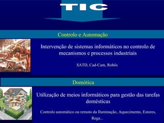 Controlo e Automação Domótica TIC Intervenção de sistemas informáticos no controlo de mecanismos e processos industriais SATD, Cad-Cam, Robôs   Utilização de meios informáticos para gestão das tarefas domésticas Controlo automático ou remoto da Iluminação, Aquecimento, Estores, Rega...   