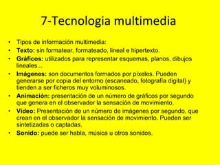 7-Tecnologia multimedia  Tipos de información multimedia: Texto:  sin formatear, formateado, lineal e hipertexto. Gráficos:  utilizados para representar esquemas, planos, dibujos lineales... Imágenes:  son documentos formados por píxeles. Pueden generarse por copia del entorno (escaneado, fotografía digital) y tienden a ser ficheros muy voluminosos. Animación:  presentación de un número de gráficos por segundo que genera en el observador la sensación de movimiento. Vídeo:  Presentación de un número de imágenes por segundo, que crean en el observador la sensación de movimiento. Pueden ser sintetizadas o captadas. Sonido:  puede ser habla, música u otros sonidos. 