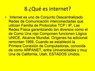8.¿Qué es internet? I nternet es uno de Conjunto Descentralizado Redes de Comunicación interconectadas que utilizan Familia de Protocolos TCP / IP, Las Redes Física garantizando tan diversos como el de Como Una rojo Componen funcionen Lógica UNICE, Alcance Mundial. Orígenes ha adicional remontan 1969, Cuando se estableció la Primera Conexión de Computadoras, conocida de como ARPANET, entre Universidades y muy Una de California, Utah, ESTADOS Unidos. 