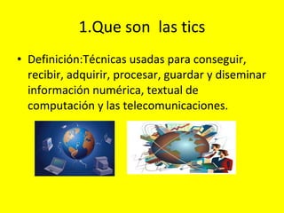 1.Que son  las tics Definición: Técnicas usadas para conseguir, recibir, adquirir, procesar, guardar y diseminar información numérica, textual de computación y las telecomunicaciones. 
