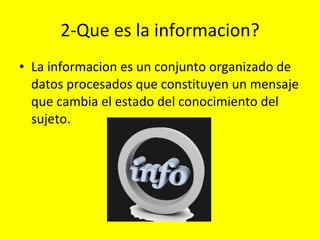2-Que es la informacion? La informacion es un conjunto organizado de datos procesados que constituyen un mensaje que cambia el estado del conocimiento del sujeto. 