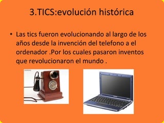 3.TICS:evolución histórica Las tics  fueron  evolucionando al largo de los años desde la invención del telefono a el ordenador .Por los cuales pasaron inventos que revolucionaron el mundo . 