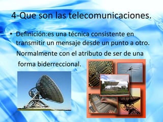 4-Que son las  telecomunicaciones . Definición: es una técnica consistente en transmitir un mensaje desde un punto a otro. Normalmente con el atributo de ser de una  forma biderreccional. 