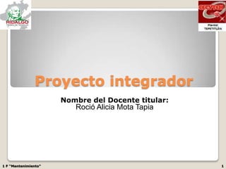 Proyecto integrador
                      Nombre del Docente titular:
                         Roció Alicia Mota Tapia




1 F “Mantenimiento”                                 1
 