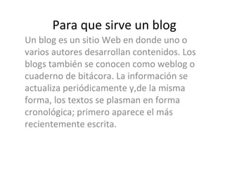 Para que sirve un blog Un blog es un sitio Web en donde uno o varios autores desarrollan contenidos. Los blogs también se conocen como weblog o cuaderno de bitácora. La información se actualiza periódicamente y,de la misma forma, los textos se plasman en forma cronológica; primero aparece el más recientemente escrita.  