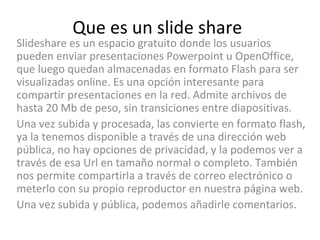 Que es un slide share Slideshare es un espacio gratuito donde los usuarios pueden enviar presentaciones Powerpoint u OpenOffice, que luego quedan almacenadas en formato Flash para ser visualizadas online. Es una opción interesante para compartir presentaciones en la red. Admite archivos de hasta 20 Mb de peso, sin transiciones entre diapositivas. Una vez subida y procesada, las convierte en formato flash, ya la tenemos disponible a través de una dirección web pública, no hay opciones de privacidad, y la podemos ver a través de esa Url en tamaño normal o completo. También nos permite compartirla a través de correo electrónico o meterlo con su propio reproductor en nuestra página web. Una vez subida y pública, podemos añadirle comentarios. 