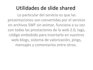 Utilidades de slide shared Lo particular del servicio es que las presentaciones son convertidas por el servicio en archivos SWF sin animar, funciona a su vez con todas las prestaciones de la web 2.0, tags, código embebido para insertarlo en vuestros web-blogs, sistema de valorización, pings, mensajes y comentarios entre otros.  