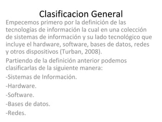 Clasificacion General Empecemos primero por la definición de las tecnologías de información la cual en una colección de sistemas de información y su lado tecnológico que incluye el hardware, software, bases de datos, redes y otros dispositivos (Turban, 2008).   Partiendo de la definición anterior podemos clasificarlas de la siguiente manera: -Sistemas de Información. -Hardware. -Software. -Bases de datos. -Redes. 