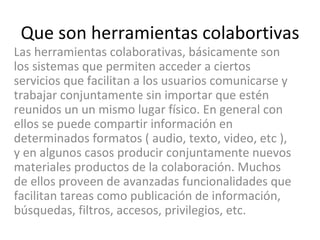 Que son herramientas colabortivas Las herramientas colaborativas, básicamente son los sistemas que permiten acceder a ciertos servicios que facilitan a los usuarios comunicarse y trabajar conjuntamente sin importar que estén reunidos un un mismo lugar físico. En general con ellos se puede compartir información en determinados formatos ( audio, texto, video, etc ), y en algunos casos producir conjuntamente nuevos materiales productos de la colaboración. Muchos de ellos proveen de avanzadas funcionalidades que facilitan tareas como publicación de información, búsquedas, filtros, accesos, privilegios, etc.  