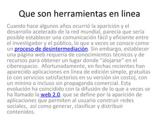 Que son herramientas en linea Cuando hace algunos años ocurrió la aparición y el desarrollo acelerado de la red mundial, parecía que sería posible establecer una comunicación fácil y eficiente entre el investigador y el público, lo que a veces se conoce como un  proceso de desintermediación . Sin embargo, establecer  una página web requería de conocimientos técnicos y de recursos para obtener un lugar donde “alojarse” en el ciberespacio.  Afortunadamente, en fechas recientes han aparecido aplicaciones en línea de edición simple, gratuitas (o con servicios satisfactorios en su versión sin costo), con un mínino o incluso sin propaganda comercial. Esta evolución ha coincidido con la difusión de lo que a veces se ha llamado la   web 2.0 , que se define por la aparición de aplicaciones que permiten al usuario construir redes sociales,  así como generar, clasificar y distribuir contenidos.  