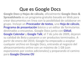 Que es Google Docs Google Docs y Hojas de cálculo , oficialmente  Google Docs & Spreadsheets  es un programa gratuito basado en Web para crear documentos en línea con la posibilidad de colaborar en grupo. Incluye un  Procesador de textos , una  Hoja de cálculo ,  Programa de presentación  básico y un editor de formularios destinados a encuestas. Google Docs junto con  GMail ,  Google Calendar  y  Google Talk ; el 7 de julio de 2009, dejaron su calidad de Beta y pasaron a ser productos terminados. A partir de enero del 2010, Google ha empezado a aceptar cualquier archivo en Google Docs, entrando al negocio del almacenamiento online con un máximo de 1 GB (con expansiones por costos adicionales) y preparando el camino para  Google Chrome OS 1   