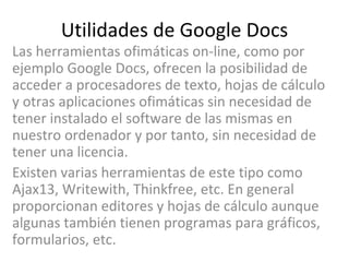 Utilidades de Google Docs Las herramientas ofimáticas on-line, como por ejemplo Google Docs, ofrecen la posibilidad de acceder a procesadores de texto, hojas de cálculo y otras aplicaciones ofimáticas sin necesidad de tener instalado el software de las mismas en nuestro ordenador y por tanto, sin necesidad de tener una licencia. Existen varias herramientas de este tipo como Ajax13, Writewith, Thinkfree, etc. En general proporcionan editores y hojas de cálculo aunque algunas también tienen programas para gráficos, formularios, etc. 