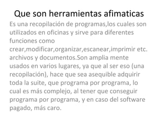 Que son herramientas afimaticas Es una recopilación de programas,los cuales son utilizados en oficinas y sirve para diferentes funciones como crear,modificar,organizar,escanear,imprimir etc. archivos y documentos.Son amplia mente usados en varios lugares, ya que al ser eso (una recopilación), hace que sea asequible adquirir toda la suite, que programa por programa, lo cual es más complejo, al tener que conseguir programa por programa, y en caso del software pagado, más caro.  