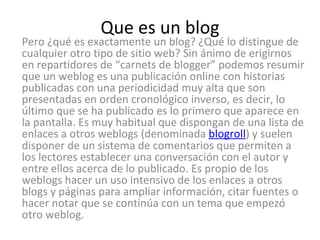 Que es un blog Pero ¿qué es exactamente un blog? ¿Qué lo distingue de cualquier otro tipo de sitio web? Sin ánimo de erigirnos en repartidores de “carnets de blogger” podemos resumir que un weblog es una publicación online con historias publicadas con una periodicidad muy alta que son presentadas en orden cronológico inverso, es decir, lo último que se ha publicado es lo primero que aparece en la pantalla. Es muy habitual que dispongan de una lista de enlaces a otros weblogs (denominada  blogroll ) y suelen disponer de un sistema de comentarios que permiten a los lectores establecer una conversación con el autor y entre ellos acerca de lo publicado. Es propio de los weblogs hacer un uso intensivo de los enlaces a otros blogs y páginas para ampliar información, citar fuentes o hacer notar que se continúa con un tema que empezó otro weblog.  