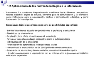 1.2 Aplicaciones de las nuevas tecnologías a la información Las nuevas tics pueden ser integradas en la enseñanza desde diferentes perspectivas: recurso didáctico, objeto de estudio, elemento para la comunicación y la expresión, como instrumento para la organización, gestión y administración educativa, y como instrumento de investigación. Esta nuevas tecnologías ofrecen una serie de posibilidades especificas : - Eliminar las barreras espacio-temporales entre el profesor y el estudiante - Flexibilidad de la enseñanza  - Ampliación de la oferta educativa para el  estudiante - Favorecer tanto el aprendizaje cooperativo como el autoaprendizaje - Individualización de la enseñanza - Potenciación del aprendizaje a lo largo de toda la vida - Interactividad e interconexión de los participante en la oferta educativa - Adaptación de los medios y las necesidades y características de los sujetos - Ayudar a comunicarse e interaccionar con su entorno a los sujetos con necesidades educativas especiales. 