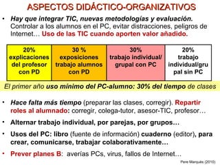 Hay que integrar TIC ,   nuevas metodologías y evaluación.   Controlar a los alumnos en el PC, evitar distracciones, peligros de Internet…  Uso de las TIC cuando aporten valor añadido . El primer año  uso mínimo del PC-alumno: 30% del tiempo  de clases ASPECTOS DIDÁCTICO-ORGANIZATIVOS Pere Marquès (2010) 20% explicaciones del profesor con PD 30 % exposiciones trabajo alumnos con PD 30% trabajo individual/grupal con PC 20% trabajo individual/grupal sin PC Hace falta más tiempo  (preparar las clases, corregir).   Repartir roles al alumnado :  corregir, colega-tutor, asesor-TIC, profesor… Alternar trabajo individual, por parejas, por grupos… Usos del PC: libro  (fuente de información)  cuaderno  (editor) , para crear, comunicarse, trabajar colaborativamente… Prever planes B :  averías PCs, virus, fallos de Internet…  
