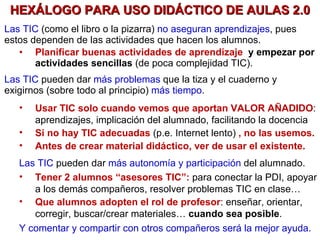 HEXÁLOGO PARA USO DIDÁCTICO DE AULAS 2.0 Las TIC  (como el libro o la pizarra)   no aseguran aprendizajes , pues estos dependen de las actividades que hacen los alumnos.  Planificar buenas actividades de aprendizaje  y empezar por actividades sencillas   (de poca complejidad TIC). Las TIC  pueden dar  más problemas  que la tiza y el cuaderno y exigirnos (sobre todo al principio)  más tiempo . Usar TIC solo cuando vemos que aportan VALOR AÑADIDO : aprendizajes, implicación del alumnado, facilitando la docencia   Si no hay TIC adecuadas  (p.e. Internet lento)   , no las usemos. Antes de crear material didáctico, ver de usar el existente.  Las TIC  pueden dar  más autonomía y participación  del alumnado. Tener 2 alumnos “asesores TIC”:  para conectar la PDI, apoyar a los demás compañeros, resolver problemas TIC en clase… Que alumnos adopten el rol de profesor : enseñar, orientar, corregir, buscar/crear materiales…  cuando sea posible . Y comentar y compartir con otros compañeros será la mejor ayuda. 