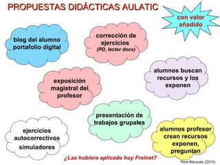 PROPUESTAS DIDÁCTICAS AULATIC blog del alumno portafolio digital alumnos buscan recursos y los exponen exposición magistral del profesor alumnos profesor crean recursos exponen, preguntan presentación de trabajos grupales corrección de ejercicios  (PD, lector docs) ejercicios autocorrectivos simuladores con valor añadido Pere Marquès (2010) ¿Las hubiera aplicado hoy Freinet? 