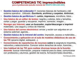 COMPETENCIAS TIC imprescindibles para el profesorado (estudio reciente del  GRUPO DIM-UAB 2009 ) Gestión básica del ordenador-1 : nociones básicas de hardware y del sistema operativo . Utilizado.  Escritorio, archivos y carpetas. Antivirus . Gestión básica de periféricos-1 :  cañón, impresora , micrófono, fotos ... Uso básico de un editor de textos :  negrita y colores, letra y tamaños, cortar y pegar, guardar y recuperar, imprimir, corrector, imagen… Navegar por Internet , usar un buscador, copiar/descargar e imprimir  materiales. Uso seguro y crítico de Internet.  Uso básico del correo electrónico :  enviar y recibir con adjuntos en un sistema webmail, agenda... Gestión básica de la intranet del centro : impresión, acceso a materiales...  Conocimiento y aplicación en el aula de modelos didácticos de uso de las TIC  (pizarra digital, webquest...). Conocimiento de repositorios de recursos  sobre  la asignatura impartida ,  valorarlos y seleccionarlos. Conocer sobre derechos de autor, licencias... Uso habitual de las TIC para realizar diversas tareas de la función docente : buscar información, preparar material para la clase, comunicarse con profesores y alumnos, gestión de tutoría, formación/redes docentes...  Pere Marquès (2008) 
