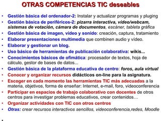 OTRAS COMPETENCIAS TIC deseables Gestión básica del ordenador-2 :  Instalar y actualizar programas y pluging Gestión básica de periféricos-2 :   pizarra interactiva, vídeo/webcam, sistemas de votación, cámara de documentos , escáner, tableta gráfica Gestión básica de imagen, vídeo y sonido : creación, captura, tratamiento Elaborar presentaciones multimedia  que combinen audio y vídeo. Elaborar y gestionar un blog . Uso básico de herramientas de publicación colaborativa : wikis...  Conocimientos básicos de ofimática : procesador de textos, hoja de cálculo, gestor de bases de datos... Gestión básica de la plataforma educativa de centro :  foros, aula virtual Conocer y organizar recursos  didácticos on-line para la asignatura. Escoger en cada momento las herramientas TIC más adecuadas   a la materia, objetivos, forma de enseñar: Internet, e-mail, foro, videoconferencia Participar en espacios de trabajo colaborativo con docentes   de otros centros para investigar problemas educativos, crear contenidos… Organizar actividades con TIC con otros centros Otras:  crear recursos interactivos sencillos, videoconferencia,redes, Moodle ...  