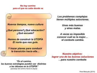 Los problemas complejos  tienen múltiples soluciones. Unas más buenas  y otras malas. A veces es imposible  conocer cuál es la mejor…  el contexto cambia. Nuevos tiempos, nueva cultura ¿Qué persona?¿Qué educación?  ¿Qué escuela? Hemos de construir la UTOPÍA El norte que nos guíe. Y trazar planes para conducir  la transición hacia ella… “ En el camino, las buenas estrategias pueden ser  distintas  a las idóneas en la UTOPÍA” (paradoja del camino hacia la utopía) No hay camino  para el que no sabe donde va Nuestro objetivo: lograr una de las buenas soluciones … para nuestro contexto Pere Marquès (2010) 