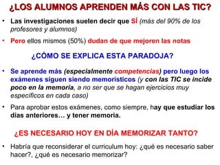 ¿LOS ALUMNOS APRENDEN MÁS CON LAS TIC? Las investigaciones suelen decir que  SÍ   (más del 90% de los profesores y alumnos) Pero   ellos mismos (50%)  dudan de que mejoren las notas ¿CÓMO SE EXPLICA ESTA PARADOJA? Se aprende más  (especialmente  competencias )  pero luego los exámenes siguen siendo memorísticos  (y  con las TIC se incide poco en la memoria , a no ser que se hagan ejercicios muy específicos en cada caso) Para aprobar estos exámenes, como siempre, h ay que estudiar los días anteriores… y tener memoria. ¿ES NECESARIO HOY EN DÍA MEMORIZAR TANTO? Habría que reconsiderar el curriculum hoy: ¿qué es necesario saber hacer?, ¿qué es necesario memorizar?  