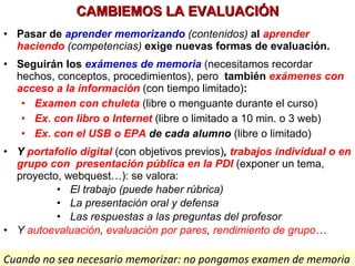 CAMBIEMOS LA EVALUACIÓN Pasar de  aprender memorizando   (contenidos)  al  aprender haciendo   (competencias)  exige nuevas formas de evaluación. Seguirán los  exámenes de memoria  (necesitamos recordar hechos, conceptos, procedimientos), pero   también  exámenes con acceso a la información  (con tiempo limitado) : Examen con chuleta   (libre o menguante durante el curso) Ex. con libro o Internet   (libre o limitado a 10 min. o 3 web) Ex. con el USB o EPA  de cada alumno   (libre o limitado) Y  portafolio digital   (con objetivos previos) ,  trabajos individual o en grupo   con  presentación pública en la PDI  (exponer un tema, proyecto, webquest…): se valora: El trabajo (puede haber rúbrica) La presentación oral y defensa Las respuestas a las preguntas del profesor Y  autoevaluación ,  evaluación por pares ,  rendimiento de grupo … Cuando no sea necesario memorizar: no pongamos examen de memoria 