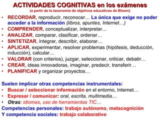 ACTIVIDADES COGNITIVAS en los exámenes RECORDAR , reproducir, reconocer…  La única que exige no poder acceder a la información   (libros, apuntes, Internet…) COMPRENDER , conceptualizar, interpretar… ANALIZAR , comparar, clasificar, ordenar… SINTETIZAR , integrar, describir, elaborar… APLICAR , experimentar, resolver problemas (hipótesis, deducción, inducción), calcular… VALORAR  (con criterios), juzgar, seleccionar, criticar, debatir… CREAR , ideas innovadoras, imaginar, predecir, transferir… PLANIFICAR  y organizar proyectos… (a partir de la taxonomía de objetivos educativos de Bloom) Suelen implicar otras competencias instrumentales : Buscar / seleccionar información   en el entorno, Internet…  Expresar / comunicar :  oral, escrita, multimedia… Otras :  idiomas ,  uso de herramientas TIC … Competencias personales:  trabajo autónomo ,  metacognición   Y competencia sociales:  trabajo colaborativo 