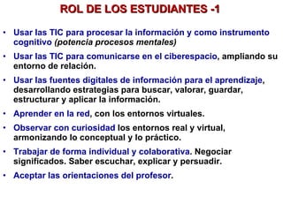 Usar las TIC para procesar la información y como instrumento cognitivo   (potencia procesos mentales) Usar las TIC para comunicarse en el ciberespacio , ampliando su entorno de relación. Usar las fuentes digitales de información para el aprendizaje , desarrollando estrategias para buscar, valorar, guardar, estructurar y aplicar la información.  Aprender en la red , con los entornos virtuales. Observar con curiosidad  los entornos real y virtual, armonizando lo conceptual y lo práctico. Trabajar de forma individual y colaborativa . Negociar significados. Saber escuchar, explicar y persuadir. Aceptar las orientaciones del profesor .   ROL DE LOS ESTUDIANTES -1  