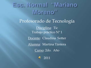 Profesorado de Tecnología
        Disciplina: Tic
     Trabajo práctico Nº 1
   Docente: Claudina Sotter
   Alumna: Martina Tántera
       Curso: 2do. Año

             2011
 