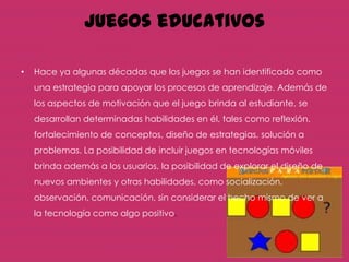 Juegos educativos

•   Hace ya algunas décadas que los juegos se han identificado como
    una estrategia para apoyar los procesos de aprendizaje. Además de
    los aspectos de motivación que el juego brinda al estudiante, se
    desarrollan determinadas habilidades en él, tales como reflexión,
    fortalecimiento de conceptos, diseño de estrategias, solución a
    problemas. La posibilidad de incluir juegos en tecnologías móviles
    brinda además a los usuarios, la posibilidad de explorar el diseño de
    nuevos ambientes y otras habilidades, como socialización,
    observación, comunicación, sin considerar el hecho mismo de ver a
    la tecnología como algo positivo.
 