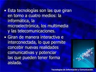 • Esta tecnologías son las que giran
  en torno a cuatro medios: la
  informática, la
  microelectrónica, los multimedia
  y las telecomunicaciones.
• Giran de manera interactiva e
  interconectada, lo que permite
  concebir nuevas realidades
  comunicativas y potenciar
  las que pueden tener forma
  aislada.
                         Tecnologías de Información y Comunicación.
 