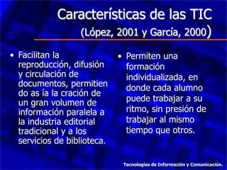 Características de las TIC
               (López, 2001 y García, 2000)

• Facilitan la               • Permiten una
  reproducción, difusión       formación
  y circulación de             individualizada, en
  documentos, permitien        donde cada alumno
  do as ía la cración de
  un gran volumen de           puede trabajar a su
  información paralela a       ritmo, sin presión de
  la industria editorial       trabajar al mismo
  tradicional y a los          tiempo que otros.
  servicios de biblioteca.

                              Tecnologías de Información y Comunicación.
 