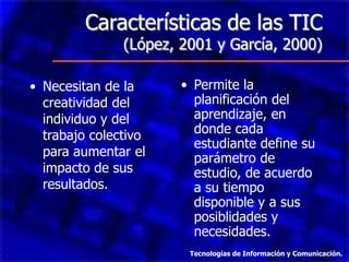 Características de las TIC
               (López, 2001 y García, 2000)

• Necesitan de la      • Permite la
  creatividad del        planificación del
  individuo y del        aprendizaje, en
  trabajo colectivo      donde cada
                         estudiante define su
  para aumentar el       parámetro de
  impacto de sus         estudio, de acuerdo
  resultados.            a su tiempo
                         disponible y a sus
                         posiblidades y
                         necesidades.
                        Tecnologías de Información y Comunicación.
 