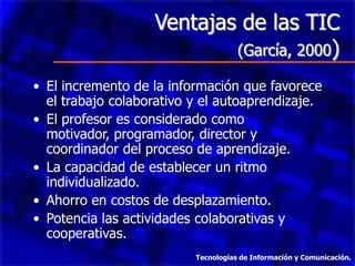 Ventajas de las TIC
                           (García, 2000)

• El incremento de la información que favorece
  el trabajo colaborativo y el autoaprendizaje.
• El profesor es considerado como
  motivador, programador, director y
  coordinador del proceso de aprendizaje.
• La capacidad de establecer un ritmo
  individualizado.
• Ahorro en costos de desplazamiento.
• Potencia las actividades colaborativas y
  cooperativas.
                          Tecnologías de Información y Comunicación.
 