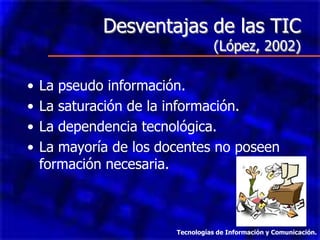 Desventajas de las TIC
                                   (López, 2002)

•   La pseudo información.
•   La saturación de la información.
•   La dependencia tecnológica.
•   La mayoría de los docentes no poseen
    formación necesaria.



                        Tecnologías de Información y Comunicación.
 