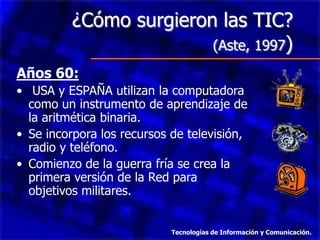 ¿Cómo surgieron las TIC?
                         (Aste, 1997)
Años 60:
• USA y ESPAÑA utilizan la computadora
  como un instrumento de aprendizaje de
  la aritmética binaria.
• Se incorpora los recursos de televisión,
  radio y teléfono.
• Comienzo de la guerra fría se crea la
  primera versión de la Red para
  objetivos militares.


                            Tecnologías de Información y Comunicación.
 