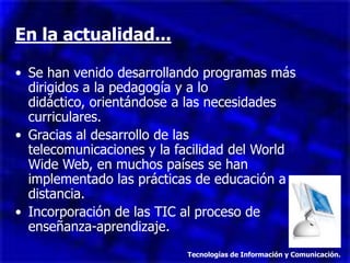En la actualidad...

• Se han venido desarrollando programas más
  dirigidos a la pedagogía y a lo
  didáctico, orientándose a las necesidades
  curriculares.
• Gracias al desarrollo de las
  telecomunicaciones y la facilidad del World
  Wide Web, en muchos países se han
  implementado las prácticas de educación a
  distancia.
• Incorporación de las TIC al proceso de
  enseñanza-aprendizaje.
                           Tecnologías de Información y Comunicación.
 