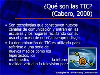 ¿Qué son las TIC?
                          (Cabero, 2000)
• Son tecnologías que constituyen nuevos
  canales de comunicación y entran en las
  escuelas y los hogares facilitando con su
  uso el proceso de enseñanza-aprendizaje.
• La denominación de TIC es utilizada para
  referirse a una serie de
  nuevos medios como los
  hipertextos, los
  multimedia,                 la internet, la
  realidad virtual o la televisión por satélite.

                               Tecnologías de Información y Comunicación.
 