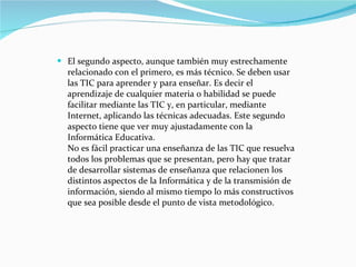 El segundo aspecto, aunque también muy estrechamente relacionado con el primero, es más técnico. Se deben usar las TIC para aprender y para enseñar. Es decir el aprendizaje de cualquier materia o habilidad se puede facilitar mediante las TIC y, en particular, mediante Internet, aplicando las técnicas adecuadas. Este segundo aspecto tiene que ver muy ajustadamente con la Informática Educativa. No es fácil practicar una enseñanza de las TIC que resuelva todos los problemas que se presentan, pero hay que tratar de desarrollar sistemas de enseñanza que relacionen los distintos aspectos de la Informática y de la transmisión de información, siendo al mismo tiempo lo más constructivos que sea posible desde el punto de vista metodológico. 