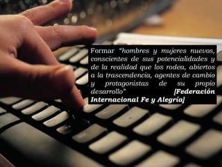 Formar  “hombres y mujeres nuevos, conscientes de sus potencialidades y de la realidad que los rodea, abiertos a la trascendencia, agentes de cambio y protagonistas de su propio desarrollo”  [ Federación Internacional Fe y Alegría ]   