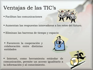Ventajas de las TIC’s Facilitan las comunicaciones  Eliminan las barreras de tiempo y espacio Favorecen la cooperación y colaboración entre distintas entidades  Aumentan las respuestas innovadoras a los retos del futuro.  Internet, como herramienta estándar de comunicación, permite un acceso igualitario a la información y al conocimiento. 