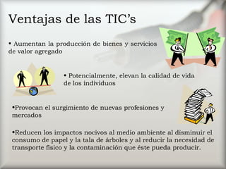 Ventajas de las TIC’s Potencialmente, elevan la calidad de vida de los individuos  Provocan el surgimiento de nuevas profesiones y mercados  Reducen los impactos nocivos al medio ambiente al disminuir el consumo de papel y la tala de árboles y al reducir la necesidad de transporte físico y la contaminación que éste pueda producir.  Aumentan la producción de bienes y servicios de valor agregado  