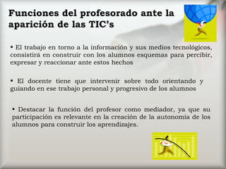 Funciones del profesorado ante la aparición de las TIC’s El trabajo en torno a la información y sus medios tecnológicos, consistirá en construir con los alumnos esquemas para percibir, expresar y reaccionar ante estos hechos El docente tiene que intervenir sobre todo orientando y guiando en ese trabajo personal y progresivo de los alumnos Destacar la función del profesor como mediador, ya que su participación es relevante en la creación de la autonomía de los alumnos para construir los aprendizajes. 