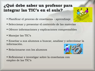 ¿Qué debe saber un profesor para integrar las TIC’s en el aula? Planificar el proceso de enseñanza - aprendizaje Ofrecer informaciones y explicaciones comprensibles Manejar las TIC’s Relacionarse con los alumnos Reflexionar e investigar sobre la enseñanza con empleo de las TIC’s Seleccionar y presentar el contenido de las materias Enseñar a sus alumnos a buscar, analizar y seleccionar la información. 