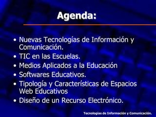 Agenda:
• Nuevas Tecnologías de Información y
Comunicación.
• TIC en las Escuelas.
• Medios Aplicados a la Educación
• Softwares Educativos.
• Tipología y Características de Espacios
Web Educativos
• Diseño de un Recurso Electrónico.
Tecnologías de Información y Comunicación.