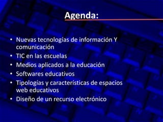 Agenda:

• Nuevas tecnologías de información Y
  comunicación
• TIC en las escuelas
• Medios aplicados a la educación
• Softwares educativos
• Tipologías y características de espacios
  web educativos
• Diseño de un recurso electrónico
 