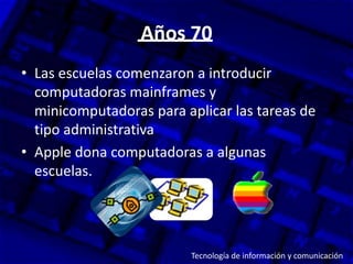 Años 70
• Las escuelas comenzaron a introducir
  computadoras mainframes y
  minicomputadoras para aplicar las tareas de
  tipo administrativa
• Apple dona computadoras a algunas
  escuelas.




                         Tecnología de información y comunicación
 