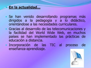  En la actualidad...

• Se han venido desarrollando programas más
  dirigidos a la pedagogía y a lo didáctico,
  orientándose a las necesidades curriculares.
• Gracias al desarrollo de las telecomunicaciones y
  la facilidad del World Wide Web, en muchos
  países se han implementado las prácticas de
  educación a distancia.
• Incorporación de las TIC al proceso de
  enseñanza-aprendizaje.
 